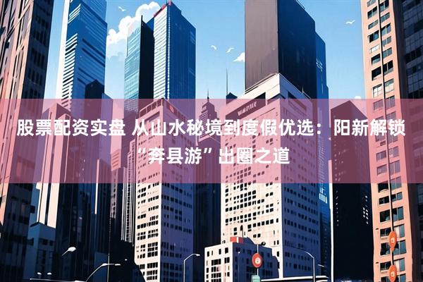 股票配资实盘 从山水秘境到度假优选：阳新解锁“奔县游”出圈之道