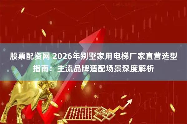 股票配资网 2026年别墅家用电梯厂家直营选型指南：主流品牌适配场景深度解析