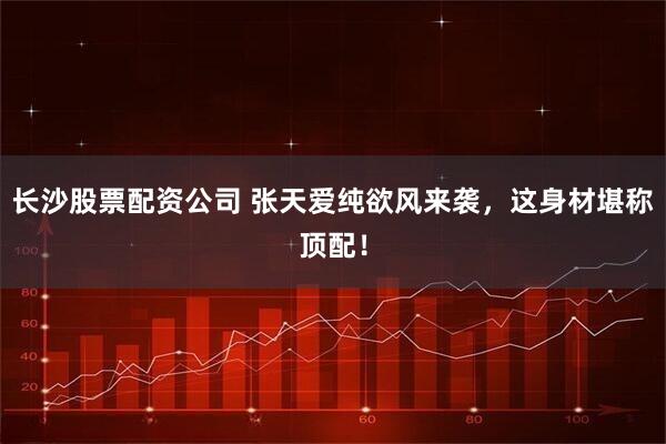 长沙股票配资公司 张天爱纯欲风来袭，这身材堪称顶配！