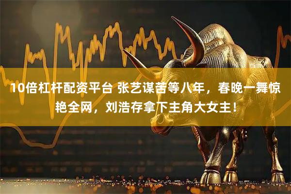 10倍杠杆配资平台 张艺谋苦等八年，春晚一舞惊艳全网，刘浩存拿下主角大女主！