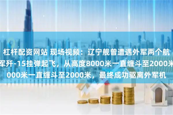 杠杆配资网站 现场视频：辽宁舰曾遭遇外军两个航母编队跟踪监视，我军歼-15挂弹起飞，从高度8000米一直缠斗至2000米，最终成功驱离外军机