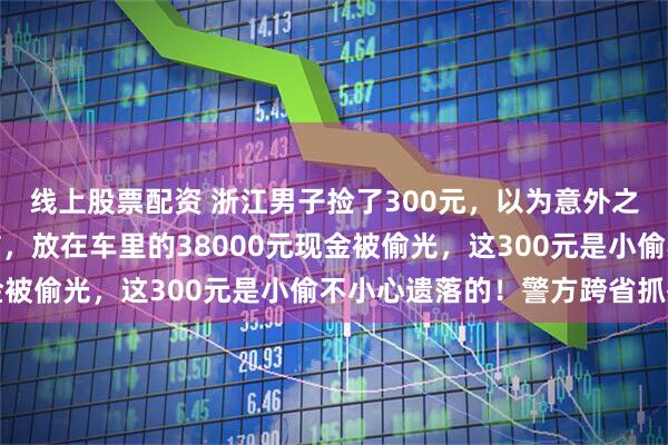 线上股票配资 浙江男子捡了300元，以为意外之喜，打开车门瞬间破防，放在车里的38000元现金被偷光，这300元是小偷不小心遗落的！警方跨省抓捕