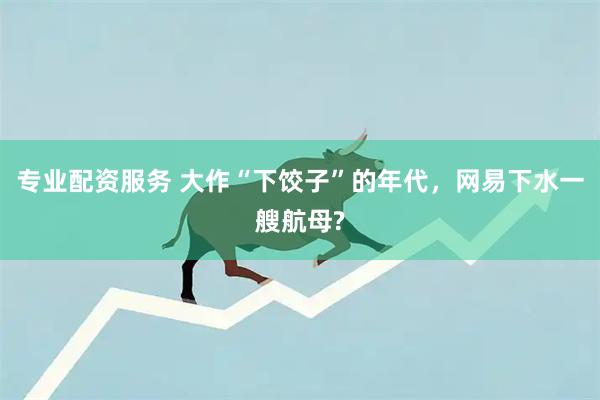 专业配资服务 大作“下饺子”的年代，网易下水一艘航母?