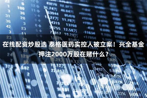 在线配资炒股选 泰格医药实控人被立案！兴全基金押注2000万股在赌什么？