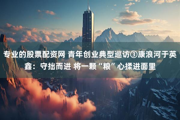 专业的股票配资网 青年创业典型巡访③康浪河于英鑫：守拙而进 将一颗“粮”心揉进面里