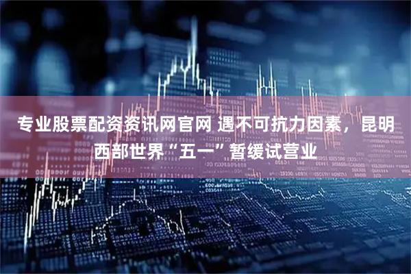 专业股票配资资讯网官网 遇不可抗力因素，昆明西部世界“五一”暂缓试营业