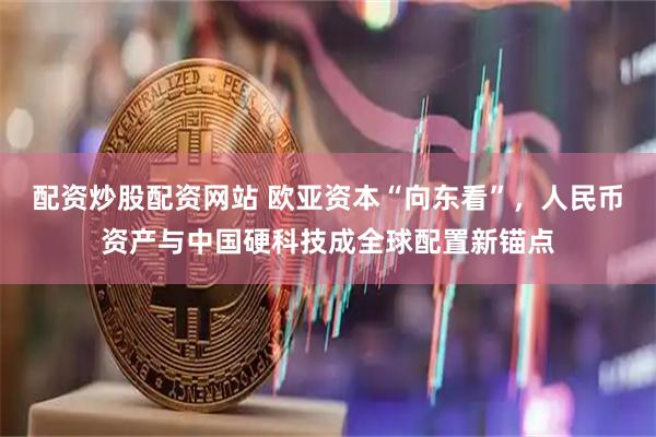 配资炒股配资网站 欧亚资本“向东看”，人民币资产与中国硬科技成全球配置新锚点