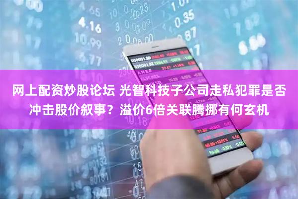 网上配资炒股论坛 光智科技子公司走私犯罪是否冲击股价叙事？溢价6倍关联腾挪有何玄机
